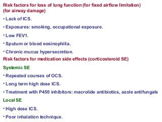Risk factors for loss of lung function (for fixed airflow limitation)
(for airway damage)
• Lack of ICS.
• Exposures: smoking, occupational exposure.
• Low FEV1.
• Sputum or blood eosinophilia.
• Chronic mucus hypersecretion.
Risk factors for medication side effects (corticosteroid SE)
Systemic SE
• Repeated courses of OCS.
• Long term high dose ICS.
• Treatment with P450 inhibitors: macrolide antibiotics, azole antifungals
Local SE
• High dose ICS.
• Poor inhalation technique.
 