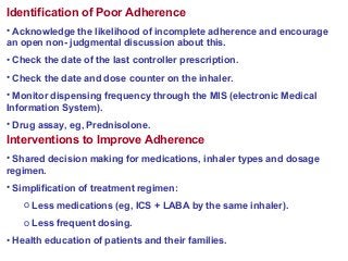 Identification of Poor Adherence
• Acknowledge the likelihood of incomplete adherence and encourage
an open non- judgmental discussion about this.
• Check the date of the last controller prescription.
• Check the date and dose counter on the inhaler.
• Monitor dispensing frequency through the MIS (electronic Medical
Information System).
• Drug assay, eg, Prednisolone.
Interventions to Improve Adherence
• Shared decision making for medications, inhaler types and dosage
regimen.
• Simplification of treatment regimen:
o Less medications (eg, ICS + LABA by the same inhaler).
o Less frequent dosing.
• Health education of patients and their families.
 
