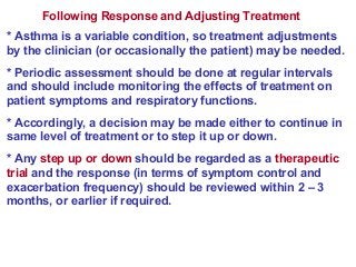 Following Response and Adjusting Treatment
* Asthma is a variable condition, so treatment adjustments
by the clinician (or occasionally the patient) may be needed.
* Periodic assessment should be done at regular intervals
and should include monitoring the effects of treatment on
patient symptoms and respiratory functions.
* Accordingly, a decision may be made either to continue in
same level of treatment or to step it up or down.
* Any step up or down should be regarded as a therapeutic
trial and the response (in terms of symptom control and
exacerbation frequency) should be reviewed within 2 – 3
months, or earlier if required.
 