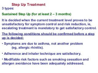 Step Up Treatment
3 types:
Sustained Step Up (for at least 2 – 3 months)
It is decided when the current treatment level proves to be
unsatisfactory for symptom control and risk reduction, ie,
escalating treatment is mandatory to get satisfactory control.
The following conditions should be confirmed before a step
up is decided:
• Symptoms are due to asthma, not another problem
(eg, allergic rhinitis).
• Adherence and inhaler technique are satisfactory.
• Modifiable risk factors such as smoking cessation and
allergen avoidance have been adequately addressed.
 