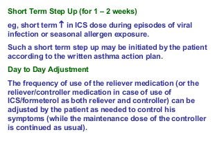 Short Term Step Up (for 1 – 2 weeks)
eg, short term ↑ in ICS dose during episodes of viral
infection or seasonal allergen exposure.
Such a short term step up may be initiated by the patient
according to the written asthma action plan.
Day to Day Adjustment
The frequency of use of the reliever medication (or the
reliever/controller medication in case of use of
ICS/formeterol as both reliever and controller) can be
adjusted by the patient as needed to control his
symptoms (while the maintenance dose of the controller
is continued as usual).
 