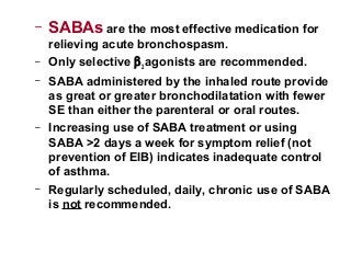 – SABAs are the most effective medication for
relieving acute bronchospasm.
– Only selective β2 agonists are recommended.
– SABA administered by the inhaled route provide
as great or greater bronchodilatation with fewer
SE than either the parenteral or oral routes.
– Increasing use of SABA treatment or using
SABA >2 days a week for symptom relief (not
prevention of EIB) indicates inadequate control
of asthma.
– Regularly scheduled, daily, chronic use of SABA
is not recommended.
 