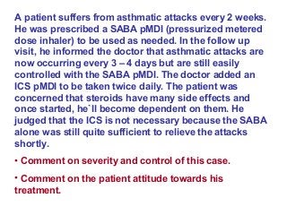 A patient suffers from asthmatic attacks every 2 weeks.
He was prescribed a SABA pMDI (pressurized metered
dose inhaler) to be used as needed. In the follow up
visit, he informed the doctor that asthmatic attacks are
now occurring every 3 – 4 days but are still easily
controlled with the SABA pMDI. The doctor added an
ICS pMDI to be taken twice daily. The patient was
concerned that steroids have many side effects and
once started, he`ll become dependent on them. He
judged that the ICS is not necessary because the SABA
alone was still quite sufficient to relieve the attacks
shortly.
• Comment on severity and control of this case.
• Comment on the patient attitude towards his
treatment.
 