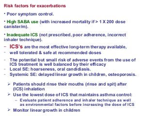 Risk factors for exacerbations
• Poor symptom control.
• High SABA use (with increased mortality if > 1 X 200 dose
canister/m).
• Inadequate ICS (not prescribed, poor adherence, incorrect
inhaler technique).
– ICS’s are the most effective long-term therapy available,
– well tolerated & safe at recommended doses
– The potential but small risk of adverse events from the use of
ICS treatment is well balanced by their efficacy
– Local SE: hoarseness, oral candidiasis.
– Systemic SE: delayed linear growth in children, osteoporosis.
 Patients should rinse their mouths (rinse and spit) after
(ICS) inhalation
 Use the lowest dose of ICS that maintains asthma control:
– Evaluate patient adherence and inhaler technique as well
as environmental factors before increasing the dose of ICS
 Monitor linear growth in children
 