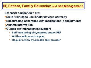 Essential components are:
Skills training to use inhaler devices correctly
Encouraging adherence with medications, appointments
Asthma information
Guided self-management support
 Self-monitoring of symptoms and/or PEF
 Written asthma action plan
 Regular review by a health care provider
GINA 2016
III) Patient, Family Education and Self Management
 