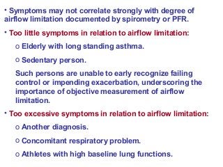 • Symptoms may not correlate strongly with degree of
airflow limitation documented by spirometry or PFR.
• Too little symptoms in relation to airflow limitation:
o Elderly with long standing asthma.
o Sedentary person.
Such persons are unable to early recognize failing
control or impending exacerbation, underscoring the
importance of objective measurement of airflow
limitation.
• Too excessive symptoms in relation to airflow limitation:
o Another diagnosis.
o Concomitant respiratory problem.
o Athletes with high baseline lung functions.
 