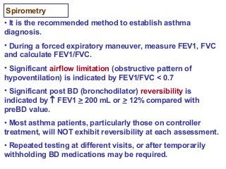 Spirometry
• It is the recommended method to establish asthma
diagnosis.
• During a forced expiratory maneuver, measure FEV1, FVC
and calculate FEV1/FVC.
• Significant airflow limitation (obstructive pattern of
hypoventilation) is indicated by FEV1/FVC < 0.7
• Significant post BD (bronchodilator) reversibility is
indicated by ↑ FEV1 > 200 mL or > 12% compared with
preBD value.
• Most asthma patients, particularly those on controller
treatment, will NOT exhibit reversibility at each assessment.
• Repeated testing at different visits, or after temporarily
withholding BD medications may be required.
 