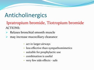 Anticholinergics 
Ipratropium bromide, Tiotropium bromide 
ACTIONS: 
 Relaxes bronchial smooth muscle 
 may increase mucociliary clearance 
 act in larger airways 
 less effective than sympathomimetics 
 suitable for prophylactic use 
 combination is useful 
 very few side effects - safe 
 