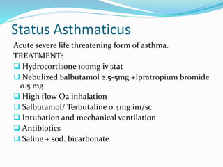 Status Asthmaticus 
Acute severe life threatening form of asthma. 
TREATMENT: 
 Hydrocortisone 100mg iv stat 
 Nebulized Salbutamol 2.5-5mg +Ipratropium bromide 
0.5 mg 
 High flow O2 inhalation 
 Salbutamol/ Terbutaline 0.4mg im/sc 
 Intubation and mechanical ventilation 
 Antibiotics 
 Saline + sod. bicarbonate 
 