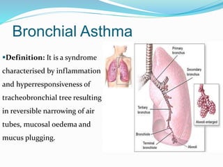 Bronchial Asthma 
Definition: It is a syndrome 
characterised by inflammation 
and hyperresponsiveness of 
tracheobronchial tree resulting 
in reversible narrowing of air 
tubes, mucosal oedema and 
mucus plugging. 
 