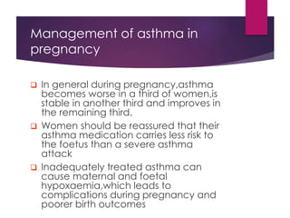 Management of asthma in
pregnancy
 In general during pregnancy,asthma
becomes worse in a third of women,is
stable in another third and improves in
the remaining third.
 Women should be reassured that their
asthma medication carries less risk to
the foetus than a severe asthma
attack
 Inadequately treated asthma can
cause maternal and foetal
hypoxaemia,which leads to
complications during pregnancy and
poorer birth outcomes
 