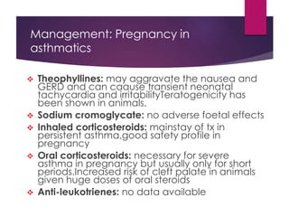 Management: Pregnancy in
asthmatics
 Theophyllines: may aggravate the nausea and
GERD and can caause transient neonatal
tachycardia and irritabilityTeratogenicity has
been shown in animals.
 Sodium cromoglycate: no adverse foetal effects
 Inhaled corticosteroids: mainstay of tx in
persistent asthma,good safety profile in
pregnancy
 Oral corticosteroids: necessary for severe
asthma in pregnancy but usually only for short
periods.Increased risk of cleft palate in animals
given huge doses of oral steroids
 Anti-leukotrienes: no data available
 