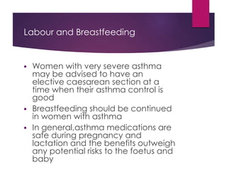 Labour and Breastfeeding
 Women with very severe asthma
may be advised to have an
elective caesarean section at a
time when their asthma control is
good
 Breastfeeding should be continued
in women with asthma
 In general,asthma medications are
safe during pregnancy and
lactation and the benefits outweigh
any potential risks to the foetus and
baby
 