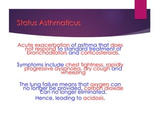 Status Asthmaticus
Acute exacerbation of asthma that does
not respond to standard treatment of
bronchodilators and corticosteroids.
Symptoms include chest tightness, rapidly
progressive dyspnoea, dry cough and
wheezing
The lung failure means that oxygen can
no longer be provided, carbon dioxide
can no longer eliminated.
Hence, leading to acidosis.
 