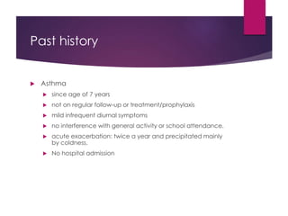 Past history
 Asthma
 since age of 7 years
 not on regular follow-up or treatment/prophylaxis
 mild infrequent diurnal symptoms
 no interference with general activity or school attendance.
 acute exacerbation: twice a year and precipitated mainly
by coldness.
 No hospital admission
 