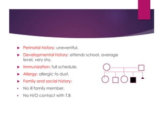  Perinatal history: uneventful.
 Developmental history: attends school, average
level, very shy.
 Immunization: full schedule.
 Allergy: allergic to dust.
 Family and social history:
 No ill family member.
 No H/O contact with T.B
 