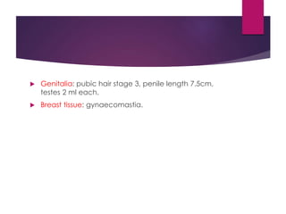  Genitalia: pubic hair stage 3, penile length 7.5cm,
testes 2 ml each.
 Breast tissue: gynaecomastia.
 