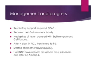 Management and progress
 Respiratory support, required BiPAP .
 Required neb Salbutamol 4 hourly.
 Had spikes of fever, covered with Erythromycin and
Ceftriaxone.
 After 4 days in PICU transferred to P6.
 Started chemotherapy(UKCCSG).
 Had NNF covered with piptazocin then imipenem
and later on Ampho-B.
 