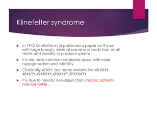 Klinefelter syndrome
 In 1942 Klinefelter et al published a paper on 9 men
with large breasts, minimal sexual and body hair, small
testes and inability to produce sperms.
 It is the most common syndrome assoc with male
hypogonadism and infertility.
 Classically 47XXY, but many variants like 48 XXXY,
48XXYY,49XXXXY,49XXXYY,50XXXXYY.
 It is due to meiotic non-disjunction. mosaic patients
may be fertile .
 
