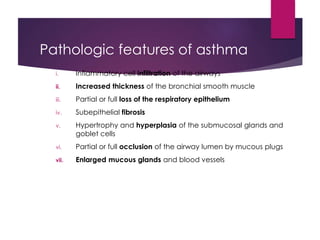 Pathologic features of asthma
i. Inflammatory cell infiltration of the airways
ii. Increased thickness of the bronchial smooth muscle
iii. Partial or full loss of the respiratory epithelium
iv. Subepithelial fibrosis
v. Hypertrophy and hyperplasia of the submucosal glands and
goblet cells
vi. Partial or full occlusion of the airway lumen by mucous plugs
vii. Enlarged mucous glands and blood vessels
 