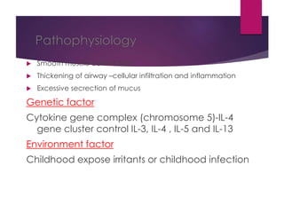 Pathophysiology
 Smooth muscle contraction
 Thickening of airway –cellular infiltration and inflammation
 Excessive secrection of mucus
Genetic factor
Cytokine gene complex (chromosome 5)-IL-4
gene cluster control IL-3, IL-4 , IL-5 and IL-13
Environment factor
Childhood expose irritants or childhood infection
 
