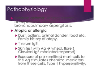 Pathophysiology
 Extrinsic asthma: Atopic/allergic,
occupational, allergic
bronchopulmoary aspergillosis.
 Atopic or allergic
 Dust, pollens, animal dander, food etc.
Family history of atopy.
 ↑ serum IgE.
 Skin test with Ag  wheal, flare (
Classical IgE mediated response)
 Exposure of pre-sensitised mast cells to
the Ag stimulates chemical mediators
from these cells. Type 1 hypersensitivity.
 