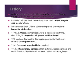 History
 Asthma : derived from the Greek aazein, meaning "sharp
breath." The word first appears in Homer's Iliad.
 In 450 BC. Hippocrates: more likely to occur in tailors, anglers,
and metalworkers.
 Six centuries later, Galen: caused by partial or complete
bronchial obstruction.
 1190 AD, Moses Maimonides: wrote a treatise on asthma,
describing its prevention, diagnosis, and treatment
 17th century, Bernardino Ramazzini: connection between
asthma and organic dust.
 1901: The use of bronchodilators started.
 1960s: inflammatory component of asthma was recognized and
anti-inflammatory medications were added to the regimens.
 