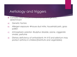 Aetiology and triggers
 Complex and multiple environmental and genetic
determinant
a) Genetic factors
b) Allergen exposure house dust mite, household pets, grass
pollen
c) Atmospheric polution sulphur dioxide, ozone, ciggerate
smoke, perfume
d) Dietary deficiency of antioxidants  vit E and selenium may
protect asthma in children(freshfruits and vegetables)
 
