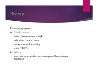 History
Presenting symptoms:
 Cough ± sputum
- time: become worse at night
- duration: chronic / acute
- associated with wheezing
- fever? URTI
 Wheeze
- max during expiration and accompanied by prolonged
expiration
 