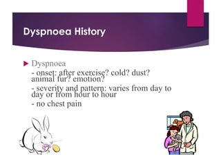 Dyspnoea History
 Dyspnoea
- onset: after exercise? cold? dust?
animal fur? emotion?
- severity and pattern: varies from day to
day or from hour to hour
- no chest pain
 