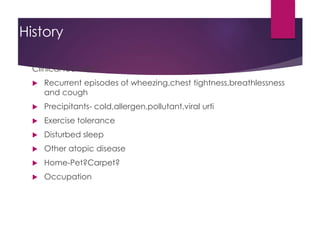 History
Clinical features
 Recurrent episodes of wheezing,chest tightness,breathlessness
and cough
 Precipitants- cold,allergen,pollutant,viral urti
 Exercise tolerance
 Disturbed sleep
 Other atopic disease
 Home-Pet?Carpet?
 Occupation
 