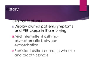 History
Clinical features
 Display diurnal pattern,symptoms
and PEF worse in the morning
Mild intermittent asthma-
asymptomatic between
exacerbation
Persistent asthma-chronic wheeze
and breathlessness
 