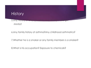 History
5.Any history of atopy(eczema,hay fever) or allergic
rhinitis?
6.Any family history of asthma?Any childhood asthmatics?
7.Whether he is a smoker or any family members is a smoker?
8.What is his occupation? Exposure to chemicals?
 