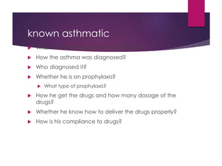 known asthmatic
 When he was diagnosed with asthma?
 How the asthma was diagnosed?
 Who diagnosed it?
 Whether he is on prophylaxis?
 What type of prophylaxis?
 How he get the drugs and how many dosage of the
drugs?
 Whether he know how to deliver the drugs properly?
 How is his compliance to drugs?
 