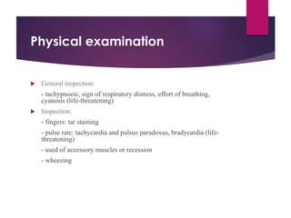Physical examination
 General inspection:
- tachypnoeic, sign of respiratory distress, effort of breathing,
cyanosis (life-threatening)
 Inspection:
- fingers: tar staining
- pulse rate: tachycardia and pulsus paradoxus, bradycardia (life-
threatening)
- used of accessory muscles or recession
- wheezing
 