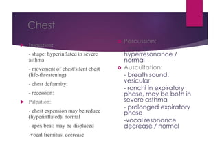 Chest
 Inspection:
- shape: hyperinflated in severe
asthma
- movement of chest/silent chest
(life-threatening)
- chest deformity:
- recession:
 Palpation:
- chest expension may be reduce
(hyperinflated)/ normal
- apex beat: may be displaced
-vocal fremitus: decrease
 Percussion:
- may be
hyperresonance /
normal
 Auscultation:
- breath sound:
vesicular
- ronchi in expiratory
phase, may be both in
severe asthma
- prolonged expiratory
phase
-vocal resonance
decrease / normal
 