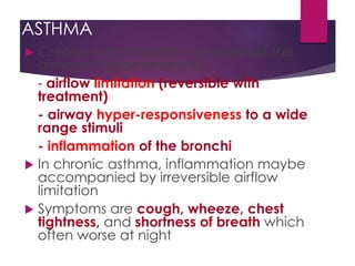 ASTHMA
 Chronic inflammatory condition of the
airways characterized by;
- airflow limitation (reversible with
treatment)
- airway hyper-responsiveness to a wide
range stimuli
- inflammation of the bronchi
 In chronic asthma, inflammation maybe
accompanied by irreversible airflow
limitation
 Symptoms are cough, wheeze, chest
tightness, and shortness of breath which
often worse at night
 