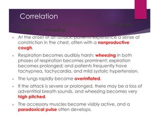 Correlation
+ The symptoms of asthma consist of a triad of dyspnea,
cough, and wheezing.
+ At the onset of an attack, patients experience a sense of
constriction in the chest, often with a nonproductive
cough.
+ Respiration becomes audibly harsh; wheezing in both
phases of respiration becomes prominent; expiration
becomes prolonged; and patients frequently have
tachypnea, tachycardia, and mild systolic hypertension.
+ The lungs rapidly become overinflated.
+ If the attack is severe or prolonged, there may be a loss of
adventitial breath sounds, and wheezing becomes very
high pitched.
+ The accessory muscles become visibly active, and a
paradoxical pulse often develops.
 