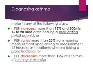 Diagnosing asthma
 Reversible and variable airflow limitation-as
measured by a peak expiratory flow (PEF)
meter in any of the following ways:
 PEF increases more than 15% and 200mls
15 to 20 mins after inhaling a short acting
beta2 agonist, or
 PEF varies more than 20% from morning
measurement upon arising to measurement
12 hours later in patients who are taking a
bronchodilator, or
 PEF decreases more than 15% after 6 mins
of running or exercise
 
