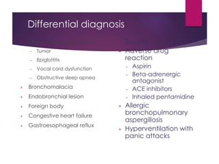 Differential diagnosis
+ Upper airway obstruction
– Tumor
– Epiglottitis
– Vocal cord dysfunction
– Obstructive sleep apnea
+ Bronchomalacia
+ Endobronchial lesion
+ Foreign body
+ Congestive heart failure
+ Gastroesophageal reflux
+ Sinusitis
+ Adverse drug
reaction
– Aspirin
– Beta-adrenergic
antagonist
– ACE inhibitors
– Inhaled pentamidine
+ Allergic
bronchopulmonary
aspergillosis
+ Hyperventilation with
panic attacks
 