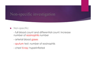 Non-specific investigation
 Non-specific:
- full blood count and differential count: increase
number of eosinophils number
- arterial blood gases
- sputum test: number of eosinophils
- chest X-ray: hyperinflated
 