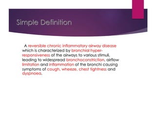 Simple Definition
A reversible chronic inflammatory airway disease
which is characterized by bronchial hyper-
responsiveness of the airways to various stimuli,
leading to widespread bronchoconstriction, airflow
limitation and inflammation of the bronchi causing
symptoms of cough, wheeze, chest tightness and
dyspnoea.
 