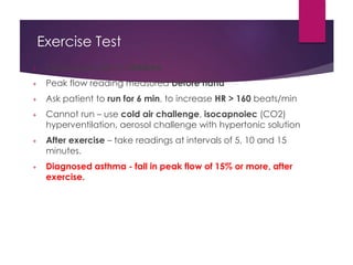 Exercise Test
+ Done especially in children
+ Peak flow reading measured before hand
+ Ask patient to run for 6 min, to increase HR > 160 beats/min
+ Cannot run – use cold air challenge, isocapnoiec (CO2)
hyperventilation, aerosol challenge with hypertonic solution
+ After exercise – take readings at intervals of 5, 10 and 15
minutes.
+ Diagnosed asthma - fall in peak flow of 15% or more, after
exercise.
 