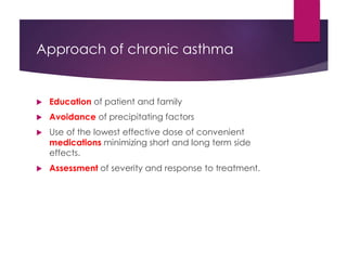 Approach of chronic asthma
 Education of patient and family
 Avoidance of precipitating factors
 Use of the lowest effective dose of convenient
medications minimizing short and long term side
effects.
 Assessment of severity and response to treatment.
 