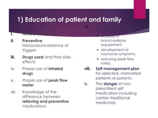 1) Education of patient and family
i. Nature of asthma
ii. Preventive
measures/avoidance of
triggers
iii. Drugs used and their side-
effects
iv. Proper use of inhaled
drugs
v. Proper use of peak flow
meter
vii. Knowledge of the
difference between
relieving and preventive
medications
vii. Recognition of features
of worsening asthma
 increase in
bronchodilator
requirement
 development of
nocturnal symptoms
 reducing peak flow
rates).
viii. Self management plan
for selected, motivated
patients or parents.
ix. The danger of non
prescribed self
medication including
certain traditional
medicines.
 