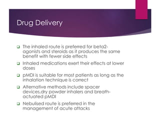 Drug Delivery
 The inhaled route is preferred for beta2-
agonists and steroids as it produces the same
benefit with fewer side effects
 Inhaled medications exert their effects at lower
doses
 pMDI is suitable for most patients as long as the
inhalation technique is correct
 Alternative methods include spacer
devices,dry powder inhalers and breath-
actuated pMDI
 Nebulised route is preferred in the
management of acute attacks
 