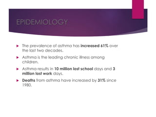 EPIDEMIOLOGY
 The prevalence of asthma has increased 61% over
the last two decades.
 Asthma is the leading chronic illness among
children.
 Asthma results in 10 million lost school days and 3
million lost work days.
 Deaths from asthma have increased by 31% since
1980.
 