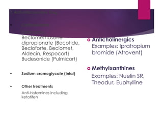 2. Anti-Inflammatory Drug
• Corticosteroids
Examples:
Beclomethasone
dipropionate (Becotide,
Becloforte, Beclomet,
Aldecin, Respocort)
Budesonide (Pulmicort)
• Sodium cromoglycate (Intal)
• Other treatments
Anti-histamines including
ketotifen
 Anticholinergics
Examples: Ipratropium
bromide (Atrovent)
 Methylxanthines
Examples: Nuelin SR,
Theodur, Euphylline
 