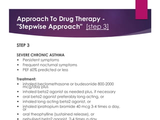 Approach To Drug Therapy -
"Stepwise Approach" [step 3]
STEP 3
SEVERE CHRONIC ASTHMA
• Persistent symptoms
• Frequent nocturnal symptoms
• PEF 60% predicted or less
Treatment:
• inhaled beclomethasone or budesonide 800-2000
mcg/day plus
• inhaled beta2 agonist as needed plus, if necessary
• oral beta2 agonist preferably long acting, or
• inhaled long acting beta2 agonist, or
• inhaled ipratropium bromide 40 mcg 3-4 times a day,
or
• oral theophylline (sustained release), or
 