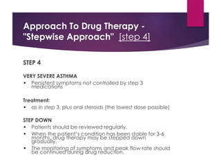 Approach To Drug Therapy -
"Stepwise Approach" [step 4]
STEP 4
VERY SEVERE ASTHMA
• Persistent symptoms not controlled by step 3
medications
Treatment:
• as in step 3, plus oral steroids (the lowest dose possible)
STEP DOWN
• Patients should be reviewed regularly.
• When the patient’s condition has been stable for 3-6
months, drug therapy may be stepped down
gradually.
• The monitoring of symptoms and peak flow rate should
be continued during drug reduction.
 